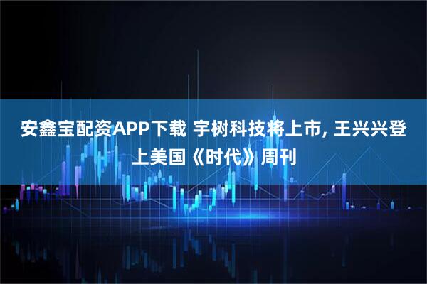 安鑫宝配资APP下载 宇树科技将上市, 王兴兴登上美国《时代》周刊