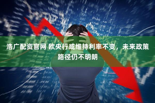 浩广配资官网 欧央行或维持利率不变，未来政策路径仍不明朗