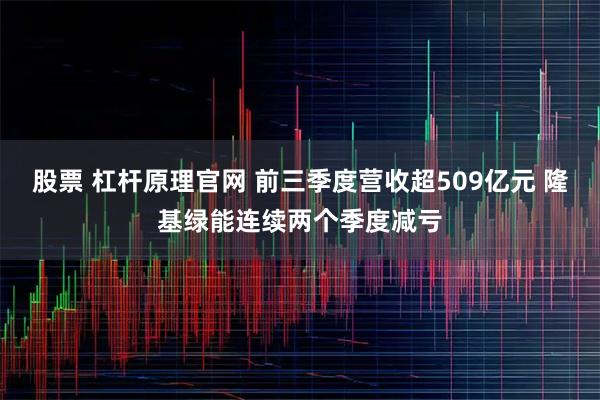 股票 杠杆原理官网 前三季度营收超509亿元 隆基绿能连续两个季度减亏