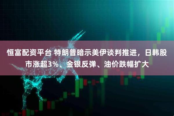 恒富配资平台 特朗普暗示美伊谈判推进，日韩股市涨超3%、金银反弹、油价跌幅扩大