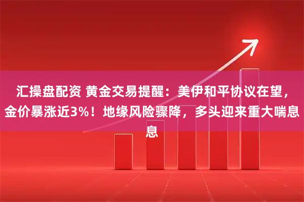 汇操盘配资 黄金交易提醒：美伊和平协议在望，金价暴涨近3%！地缘风险骤降，多头迎来重大喘息