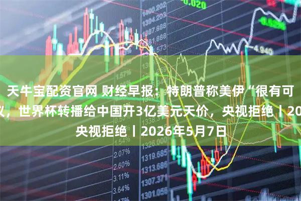 天牛宝配资官网 财经早报：特朗普称美伊“很有可能”达成协议，世界杯转播给中国开3亿美元天价，央视拒绝丨2026年5月7日