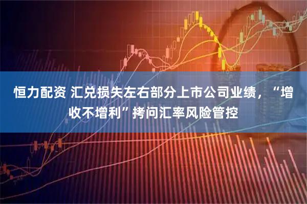 恒力配资 汇兑损失左右部分上市公司业绩，“增收不增利”拷问汇率风险管控