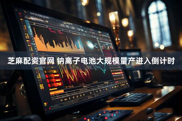 芝麻配资官网 钠离子电池大规模量产进入倒计时