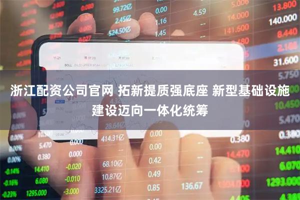 浙江配资公司官网 拓新提质强底座 新型基础设施建设迈向一体化统筹